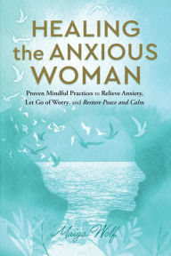 Title: Healing the Anxious Woman: Proven Mindful Practices to Relieve Anxiety, Let Go of Worry, and Restore Peace and Calm, Author: Maiya Wolf