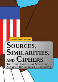 Title: Sources, Similarities, and Ciphers: The Style, Essence, and Secrets of America's Revolutionary Documents, Author: James Edward McKean