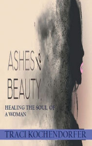 Title: Ashes to Beauty: Healing the Soul of a Woman, Author: Traci Kochendorfer