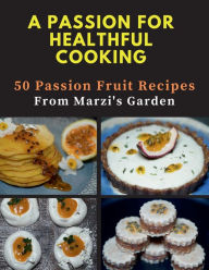 Title: A PASSION FOR HEALTHFUL COOKING: 50 Passion Fruit Recipes From Marzi's Garden, Author: Marzi Sharifi