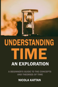 Title: Understanding Time An Exploration: A Beginner's Guide to the Concepts and Theories of Time, Author: Nicola Kattan