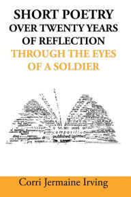 Title: Short Poetry: Over 20 Years of Reflection through the Eyes of a Soldier, Author: Corri Jermaine Irving