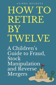 Title: How to Retire by Twelve: A Children's Guide to Fraud, Stock Manipulation and Reverse Mergers, Author: Stinky Buckets