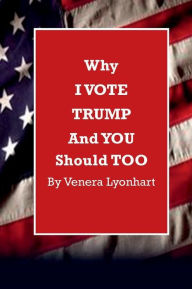 Title: Why I VOTE TRUMP and YOU Should TOO, Author: Venera Lyonhart