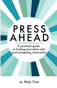 Title: Press Ahead: A practical guide to finding journalism jobs and navigating newsrooms, Author: Amy Cox