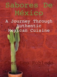 Title: Sabores de Mexico: A Journey Through Authentic Mexican Cuisine:, Author: Chef Leo Robledo