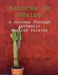 Title: Sabores de Mexico: A Journey Through Authentic Mexican Cuisine:, Author: Chef Leo Robledo