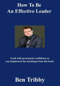 Title: How to be an effective leader.: Lead with permanent confidence as you implement the teachings from this book., Author: Ben Tribby