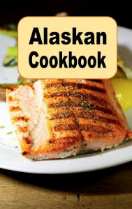 Title: Alaskan Cookbook: Recipes from Alaska Including Caribou, Salmon and Alaskan King Crab, Author: Katy Lyons