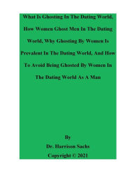 Title: What Is Ghosting In The Dating World, How Women Ghost Men In The Dating World, And How To Avoid Being Ghosted By Women, Author: Dr. Harrison Sachs