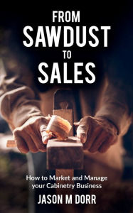 Title: From Sawdust To Sales: How to Market and Manage your Cabinetry Business, Author: Jason Dorr