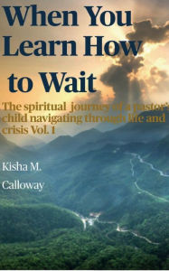 Title: When You Learn How to Wait- The Spiritual Journey of a Pastor's Child Navigating Through Life and Crisis, Vol. 1, Author: Kisha Calloway