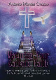 Title: Maturing Your Catholic Faith: Learn to Mature Your Faith to the Level of the Saints, and Benefit from Being Close to Jesus, Author: Antonio Montes Orozco