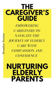 Title: THE CAREGIVER'S GUIDE: NURTURING ELDERLY PARENTS:EMPOWERING CAREGIVERS TO NAVIGATE THE JOURNEY OF ELDERLY CARE WITH COMPASSION AND CONFIDENCE, Author: Brendan Newton