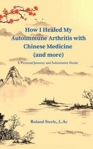 Title: How I Healed My Autoimmune Arthritis with Chinese Medicine (and more): A Personal Journey and Informative Guide, Author: Roland Steele L.Ac