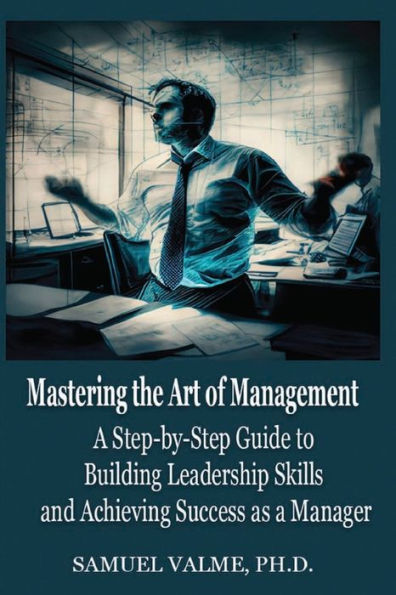 Mastering the Art of Management: a Step-by-Step Guide to Building Leadership Skills and Achieving Success as Manager