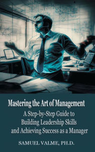 Title: Mastering the Art of Management: A Step-by-Step Guide to Building Leadership Skills and Achieving Success as a Manager, Author: Ph.D. Samuel Valme