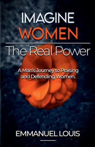 Title: IMAGINE WOMEN, THE REAL POWER: A Man's Journey to Praising and Defending Women, Author: Emmanuel Louis