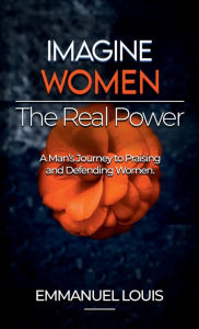 Title: IMAGINE WOMEN , THE REAL POWER: A Man's Journey to Praising and Defending Women, Author: Emmanuel Louis