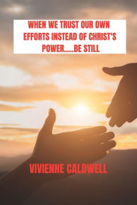 Title: WHEN WE TRUST OUR OWN EFFORTS INSTEAD OF CHRIST'S POWER: BE STILL.......:, Author: Vivienne Caldwell