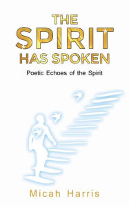 Title: The Spirit Has Spoken: Poetic Echoes of the Spirit, Author: Micah Harris