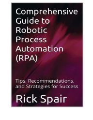 Title: Comprehensive Guide to Robotic Process Automation (RPA): Tips, Recommendations, and Strategies for Success, Author: Rick Spair