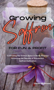 Title: Growing Saffron for Fun and Profit: Cultivating the Golden Spice in North America, Author: Deedee Whitehead