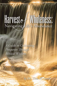 Title: Harvest of Wholeness: Navigating Life's Abundance: A Guide to Cultivating Prosperity Through Biblical Wisdom, Author: Dr. Tino W. Smith