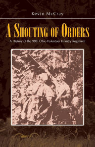 Title: A Shouting of Orders: A History of the 99th Ohio Volunteer Infantry Regiment, Author: Kevin McCray