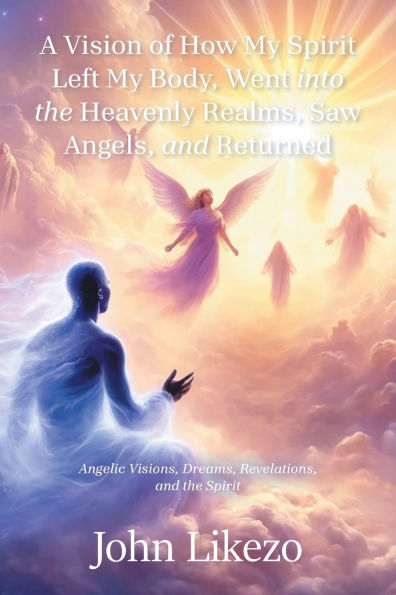 A Vision of How My Spirit Left Body, Went into the Heavenly Realms, Saw Angels, and Returned: Angelic Visions, Dreams, Revelations,