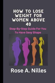 Title: HOW TO LOSE WEIGHT FOR WOMEN ABOVE 40: STEP-BY-STEP GUIDE FOR YOU TO HAVE SEXY SHAPE, Author: Rose A Nilles