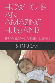 Title: HOW TO BE AN AMAZING HUSBAND: TIPS TO BECOME A SUPER HUSBAND, Author: SHAFIU SANI