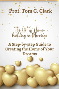 Title: The Art of Home-building in Marriage: A Step-by-step Guide To Creating the Home of Your Dreams, Author: Prof. Tom C. Clark