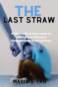 Title: The Last Straw: A Methodical Approach to Quitting an Abusive Relationship Step by Step, Author: Maria S. Yan