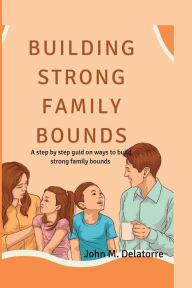 Title: Building Strong family bounds: A step by step guid on ways to build strong family bounds, Author: John M. Delatorre