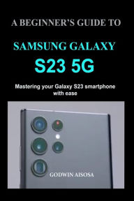 Title: A Beginner's Guide to Samsung Galaxy S23 5g: Mastering your Galaxy S23 smartphone with ease, Author: Godwin Aisosa