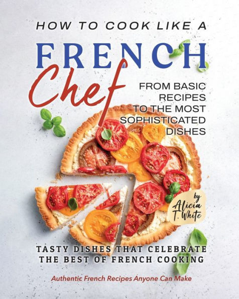How to Cook Like a French Chef: From Basic Recipes to the Most Sophisticated Dishes