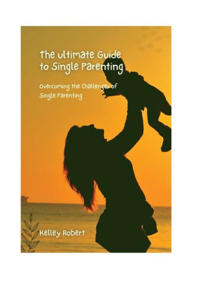 The Ultimate Guide To Single Parenting: Overcoming The Challenges of Single Parenting