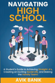 Title: Navigating High School: A Student's Guide to Achieving Straight-A's, Creating an Exciting Social Life, and Making the Varsity Team!, Author: Avik Banik