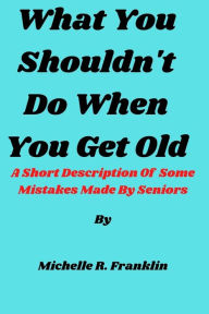 Title: What You Shouldn't Do When You Get Old: A Short Description Of Some Mistakes Made By Seniors, Author: Michelle  R. Franklin
