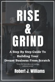 Title: RISE AND GRIND: A Step-by-Step Guide to Building Your Dream Business from Scratch., Author: ROBERT J. WILLIAMS