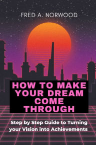 Title: HOW TO MAKE YOUR DREAMS COME THROUGH: Step-by-Step Guide to Turning your Vision into Achievement, Author: Fred.   A. Norwood