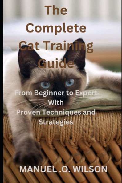 The Complete Cat Training Guide: From Beginner to Expert With Proven Techniques and Strategies