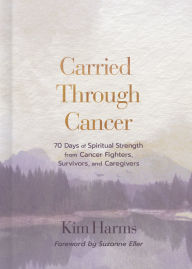 Title: Carried Through Cancer: 70 Days of Spiritual Strength from Cancer Fighters, Survivors, and Caregivers, Author: Kim Harms