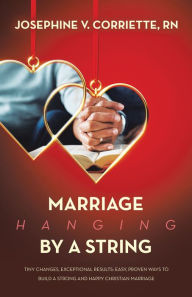 Title: Marriage Hanging By A String: Tiny Changes, Exceptional Results: Easy, Proven Ways to Build a Strong and Happy Christian Marriage, Author: Josephine V. Corriette RN
