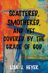 Title: Scattered, Smothered, and Yet Covered By the Grace of God, Author: Lisa J Heyer