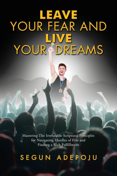 Leave Your Fear and Live Dreams: Mastering The Irrefutable Scriptural Principles for Navigating Hurdles of Finding a Rich Fulfillment