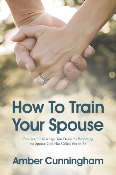 How to Train Your Spouse: Creating the Marriage You Desire by Becoming Spouse God Has Called Be