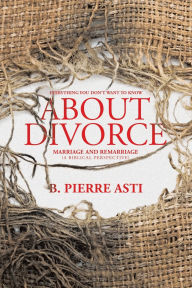 Title: Everything You Don't Want to Know About Divorce: Marriage and Remarriage (A Biblical Perspective), Author: B Pierre Asti