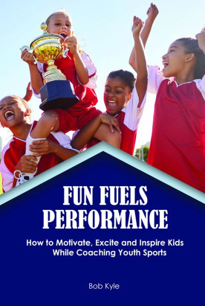 Fun Fuels Performance: How to Motivate, Excite and Inspire Kids While Coaching Youth Sports